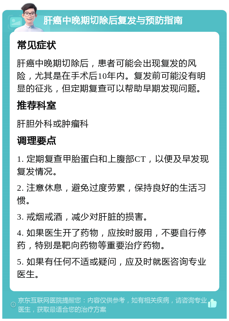 肝癌中晚期切除后复发与预防指南 常见症状 肝癌中晚期切除后，患者可能会出现复发的风险，尤其是在手术后10年内。复发前可能没有明显的征兆，但定期复查可以帮助早期发现问题。 推荐科室 肝胆外科或肿瘤科 调理要点 1. 定期复查甲胎蛋白和上腹部CT，以便及早发现复发情况。 2. 注意休息，避免过度劳累，保持良好的生活习惯。 3. 戒烟戒酒，减少对肝脏的损害。 4. 如果医生开了药物，应按时服用，不要自行停药，特别是靶向药物等重要治疗药物。 5. 如果有任何不适或疑问，应及时就医咨询专业医生。