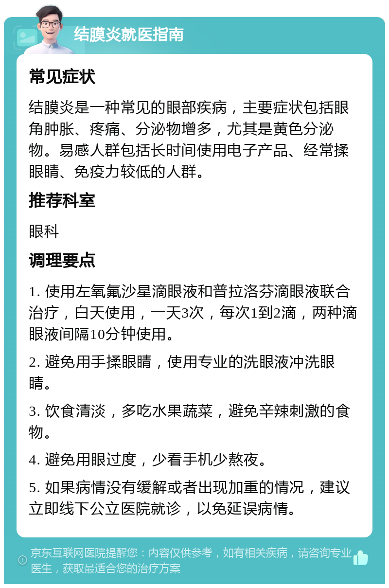 结膜炎就医指南 常见症状 结膜炎是一种常见的眼部疾病，主要症状包括眼角肿胀、疼痛、分泌物增多，尤其是黄色分泌物。易感人群包括长时间使用电子产品、经常揉眼睛、免疫力较低的人群。 推荐科室 眼科 调理要点 1. 使用左氧氟沙星滴眼液和普拉洛芬滴眼液联合治疗，白天使用，一天3次，每次1到2滴，两种滴眼液间隔10分钟使用。 2. 避免用手揉眼睛，使用专业的洗眼液冲洗眼睛。 3. 饮食清淡，多吃水果蔬菜，避免辛辣刺激的食物。 4. 避免用眼过度，少看手机少熬夜。 5. 如果病情没有缓解或者出现加重的情况，建议立即线下公立医院就诊，以免延误病情。