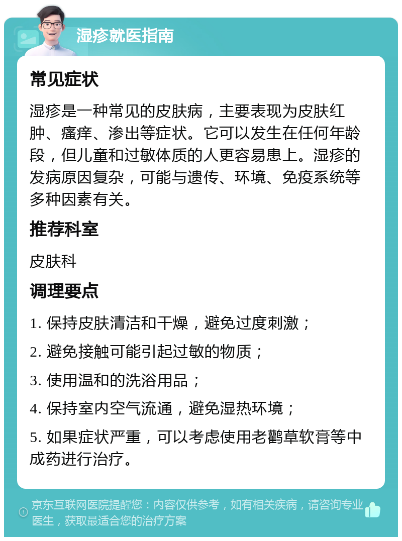 湿疹就医指南 常见症状 湿疹是一种常见的皮肤病，主要表现为皮肤红肿、瘙痒、渗出等症状。它可以发生在任何年龄段，但儿童和过敏体质的人更容易患上。湿疹的发病原因复杂，可能与遗传、环境、免疫系统等多种因素有关。 推荐科室 皮肤科 调理要点 1. 保持皮肤清洁和干燥，避免过度刺激； 2. 避免接触可能引起过敏的物质； 3. 使用温和的洗浴用品； 4. 保持室内空气流通，避免湿热环境； 5. 如果症状严重，可以考虑使用老鹳草软膏等中成药进行治疗。