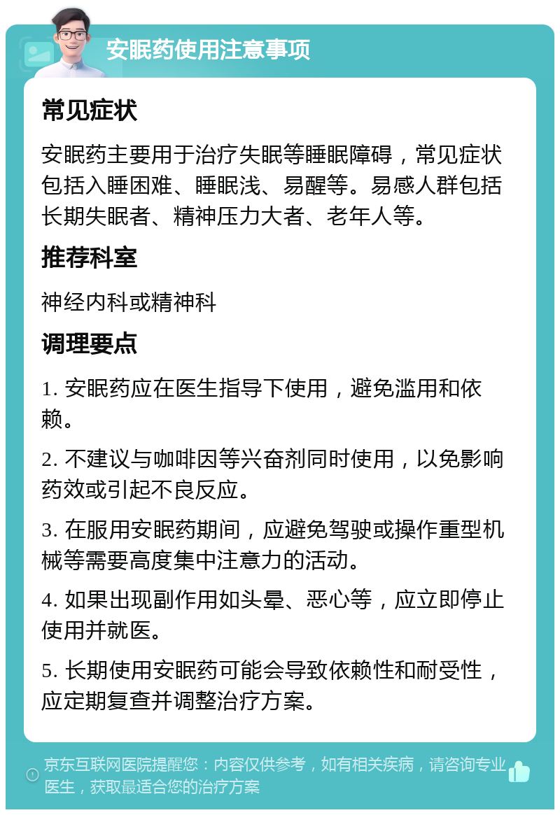 安眠药使用注意事项 常见症状 安眠药主要用于治疗失眠等睡眠障碍，常见症状包括入睡困难、睡眠浅、易醒等。易感人群包括长期失眠者、精神压力大者、老年人等。 推荐科室 神经内科或精神科 调理要点 1. 安眠药应在医生指导下使用，避免滥用和依赖。 2. 不建议与咖啡因等兴奋剂同时使用，以免影响药效或引起不良反应。 3. 在服用安眠药期间，应避免驾驶或操作重型机械等需要高度集中注意力的活动。 4. 如果出现副作用如头晕、恶心等，应立即停止使用并就医。 5. 长期使用安眠药可能会导致依赖性和耐受性，应定期复查并调整治疗方案。