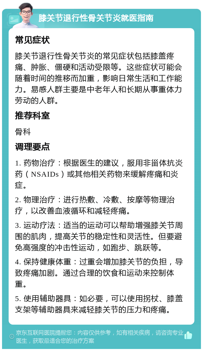 膝关节退行性骨关节炎就医指南 常见症状 膝关节退行性骨关节炎的常见症状包括膝盖疼痛、肿胀、僵硬和活动受限等。这些症状可能会随着时间的推移而加重，影响日常生活和工作能力。易感人群主要是中老年人和长期从事重体力劳动的人群。 推荐科室 骨科 调理要点 1. 药物治疗：根据医生的建议，服用非甾体抗炎药（NSAIDs）或其他相关药物来缓解疼痛和炎症。 2. 物理治疗：进行热敷、冷敷、按摩等物理治疗，以改善血液循环和减轻疼痛。 3. 运动疗法：适当的运动可以帮助增强膝关节周围的肌肉，提高关节的稳定性和灵活性。但要避免高强度的冲击性运动，如跑步、跳跃等。 4. 保持健康体重：过重会增加膝关节的负担，导致疼痛加剧。通过合理的饮食和运动来控制体重。 5. 使用辅助器具：如必要，可以使用拐杖、膝盖支架等辅助器具来减轻膝关节的压力和疼痛。