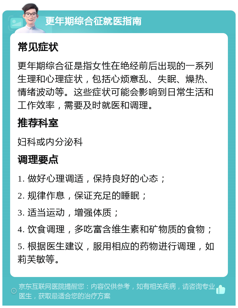 更年期综合征就医指南 常见症状 更年期综合征是指女性在绝经前后出现的一系列生理和心理症状，包括心烦意乱、失眠、燥热、情绪波动等。这些症状可能会影响到日常生活和工作效率，需要及时就医和调理。 推荐科室 妇科或内分泌科 调理要点 1. 做好心理调适，保持良好的心态； 2. 规律作息，保证充足的睡眠； 3. 适当运动，增强体质； 4. 饮食调理，多吃富含维生素和矿物质的食物； 5. 根据医生建议，服用相应的药物进行调理，如莉芙敏等。