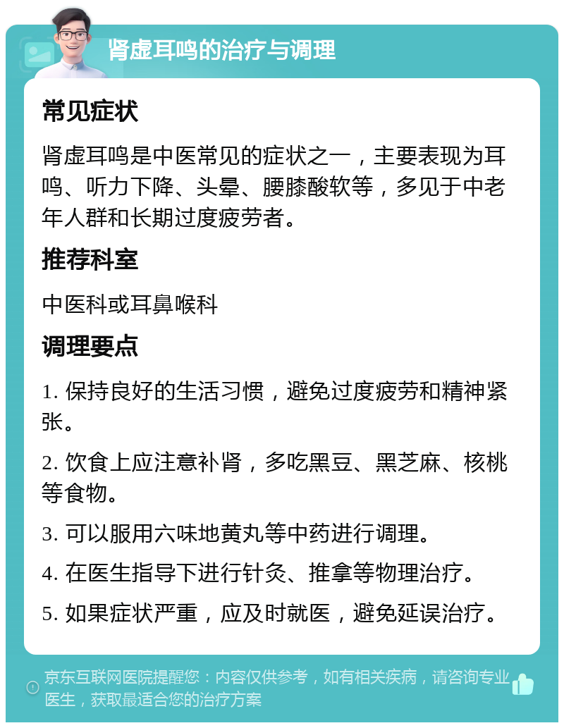 肾虚耳鸣的治疗与调理 常见症状 肾虚耳鸣是中医常见的症状之一，主要表现为耳鸣、听力下降、头晕、腰膝酸软等，多见于中老年人群和长期过度疲劳者。 推荐科室 中医科或耳鼻喉科 调理要点 1. 保持良好的生活习惯，避免过度疲劳和精神紧张。 2. 饮食上应注意补肾，多吃黑豆、黑芝麻、核桃等食物。 3. 可以服用六味地黄丸等中药进行调理。 4. 在医生指导下进行针灸、推拿等物理治疗。 5. 如果症状严重，应及时就医，避免延误治疗。