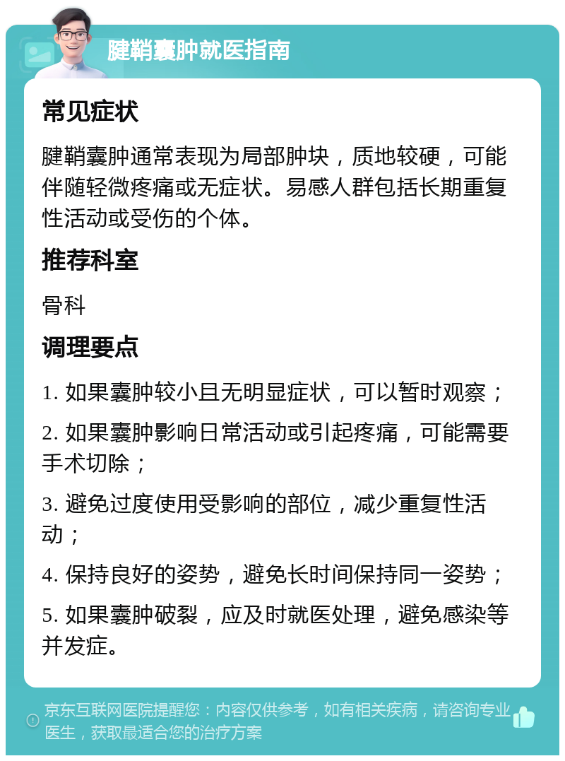 腱鞘囊肿就医指南 常见症状 腱鞘囊肿通常表现为局部肿块，质地较硬，可能伴随轻微疼痛或无症状。易感人群包括长期重复性活动或受伤的个体。 推荐科室 骨科 调理要点 1. 如果囊肿较小且无明显症状，可以暂时观察； 2. 如果囊肿影响日常活动或引起疼痛，可能需要手术切除； 3. 避免过度使用受影响的部位，减少重复性活动； 4. 保持良好的姿势，避免长时间保持同一姿势； 5. 如果囊肿破裂，应及时就医处理，避免感染等并发症。