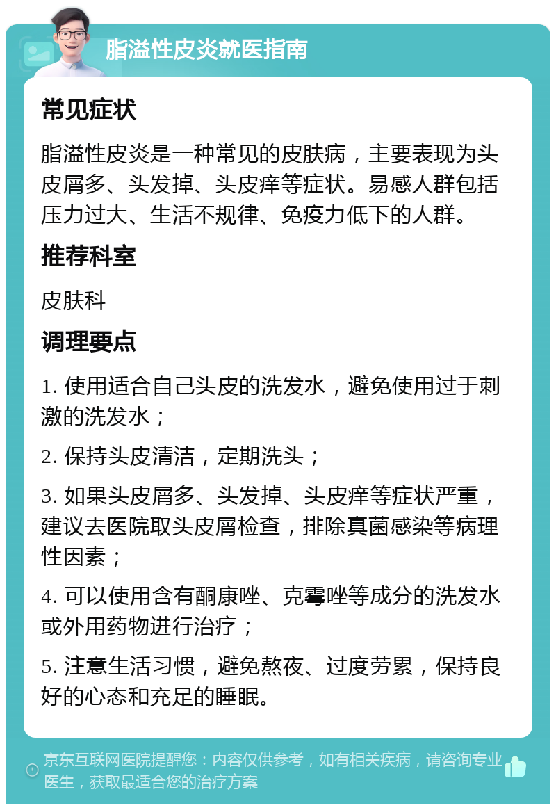 脂溢性皮炎就医指南 常见症状 脂溢性皮炎是一种常见的皮肤病，主要表现为头皮屑多、头发掉、头皮痒等症状。易感人群包括压力过大、生活不规律、免疫力低下的人群。 推荐科室 皮肤科 调理要点 1. 使用适合自己头皮的洗发水，避免使用过于刺激的洗发水； 2. 保持头皮清洁，定期洗头； 3. 如果头皮屑多、头发掉、头皮痒等症状严重，建议去医院取头皮屑检查，排除真菌感染等病理性因素； 4. 可以使用含有酮康唑、克霉唑等成分的洗发水或外用药物进行治疗； 5. 注意生活习惯，避免熬夜、过度劳累，保持良好的心态和充足的睡眠。