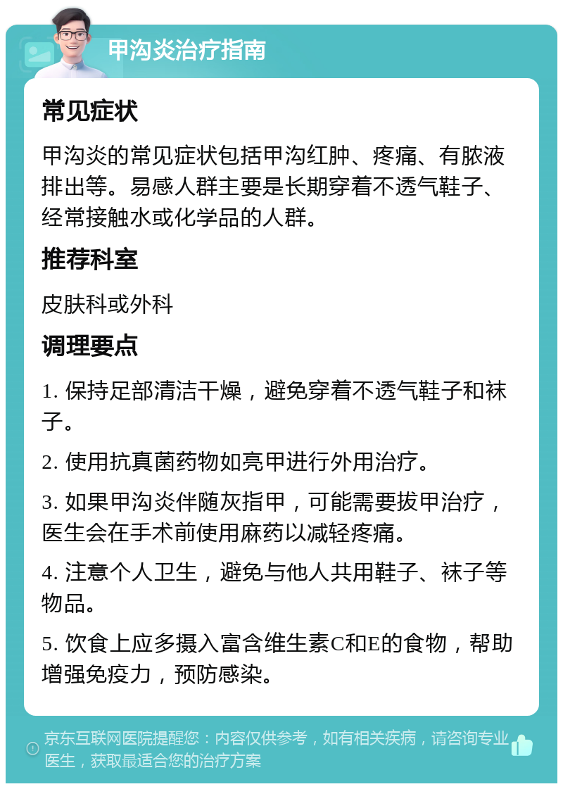 甲沟炎治疗指南 常见症状 甲沟炎的常见症状包括甲沟红肿、疼痛、有脓液排出等。易感人群主要是长期穿着不透气鞋子、经常接触水或化学品的人群。 推荐科室 皮肤科或外科 调理要点 1. 保持足部清洁干燥，避免穿着不透气鞋子和袜子。 2. 使用抗真菌药物如亮甲进行外用治疗。 3. 如果甲沟炎伴随灰指甲，可能需要拔甲治疗，医生会在手术前使用麻药以减轻疼痛。 4. 注意个人卫生，避免与他人共用鞋子、袜子等物品。 5. 饮食上应多摄入富含维生素C和E的食物，帮助增强免疫力，预防感染。