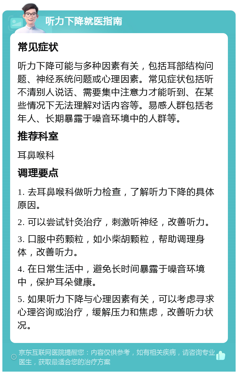 听力下降就医指南 常见症状 听力下降可能与多种因素有关，包括耳部结构问题、神经系统问题或心理因素。常见症状包括听不清别人说话、需要集中注意力才能听到、在某些情况下无法理解对话内容等。易感人群包括老年人、长期暴露于噪音环境中的人群等。 推荐科室 耳鼻喉科 调理要点 1. 去耳鼻喉科做听力检查，了解听力下降的具体原因。 2. 可以尝试针灸治疗，刺激听神经，改善听力。 3. 口服中药颗粒，如小柴胡颗粒，帮助调理身体，改善听力。 4. 在日常生活中，避免长时间暴露于噪音环境中，保护耳朵健康。 5. 如果听力下降与心理因素有关，可以考虑寻求心理咨询或治疗，缓解压力和焦虑，改善听力状况。