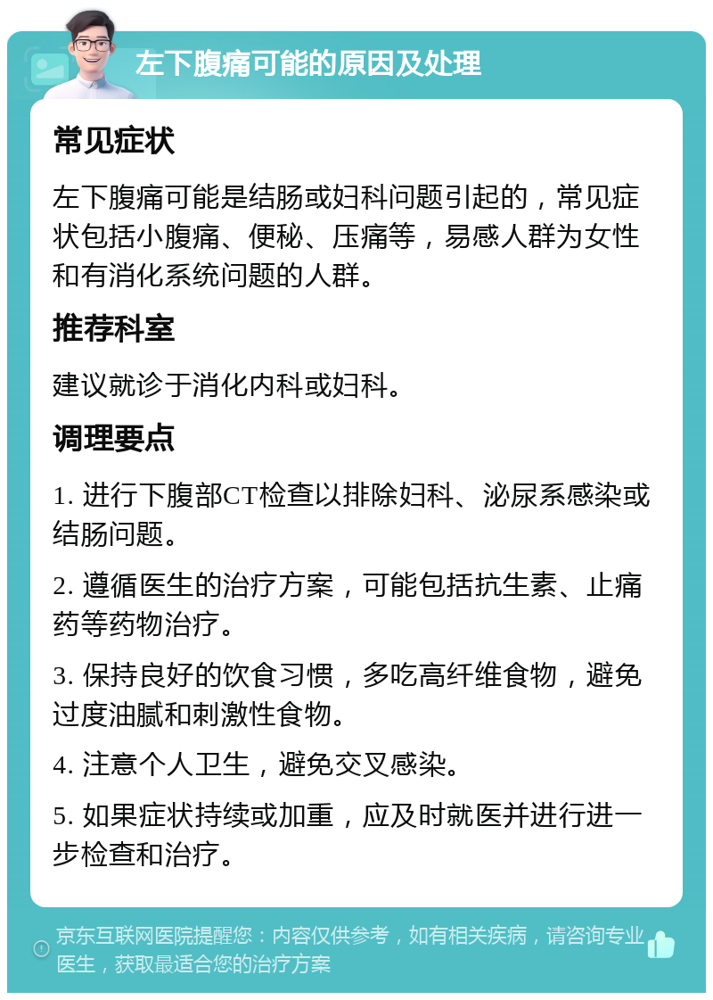 左下腹痛可能的原因及处理 常见症状 左下腹痛可能是结肠或妇科问题引起的，常见症状包括小腹痛、便秘、压痛等，易感人群为女性和有消化系统问题的人群。 推荐科室 建议就诊于消化内科或妇科。 调理要点 1. 进行下腹部CT检查以排除妇科、泌尿系感染或结肠问题。 2. 遵循医生的治疗方案，可能包括抗生素、止痛药等药物治疗。 3. 保持良好的饮食习惯，多吃高纤维食物，避免过度油腻和刺激性食物。 4. 注意个人卫生，避免交叉感染。 5. 如果症状持续或加重，应及时就医并进行进一步检查和治疗。