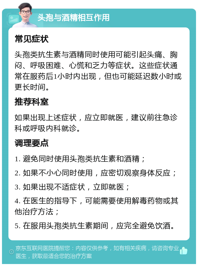 头孢与酒精相互作用 常见症状 头孢类抗生素与酒精同时使用可能引起头痛、胸闷、呼吸困难、心慌和乏力等症状。这些症状通常在服药后1小时内出现，但也可能延迟数小时或更长时间。 推荐科室 如果出现上述症状，应立即就医，建议前往急诊科或呼吸内科就诊。 调理要点 1. 避免同时使用头孢类抗生素和酒精； 2. 如果不小心同时使用，应密切观察身体反应； 3. 如果出现不适症状，立即就医； 4. 在医生的指导下，可能需要使用解毒药物或其他治疗方法； 5. 在服用头孢类抗生素期间，应完全避免饮酒。