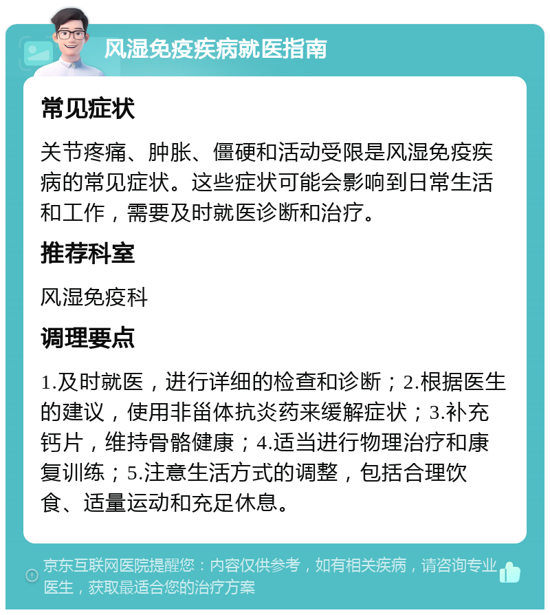 风湿免疫疾病就医指南 常见症状 关节疼痛、肿胀、僵硬和活动受限是风湿免疫疾病的常见症状。这些症状可能会影响到日常生活和工作，需要及时就医诊断和治疗。 推荐科室 风湿免疫科 调理要点 1.及时就医，进行详细的检查和诊断；2.根据医生的建议，使用非甾体抗炎药来缓解症状；3.补充钙片，维持骨骼健康；4.适当进行物理治疗和康复训练；5.注意生活方式的调整，包括合理饮食、适量运动和充足休息。