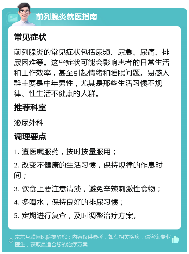 前列腺炎就医指南 常见症状 前列腺炎的常见症状包括尿频、尿急、尿痛、排尿困难等。这些症状可能会影响患者的日常生活和工作效率，甚至引起情绪和睡眠问题。易感人群主要是中年男性，尤其是那些生活习惯不规律、性生活不健康的人群。 推荐科室 泌尿外科 调理要点 1. 遵医嘱服药，按时按量服用； 2. 改变不健康的生活习惯，保持规律的作息时间； 3. 饮食上要注意清淡，避免辛辣刺激性食物； 4. 多喝水，保持良好的排尿习惯； 5. 定期进行复查，及时调整治疗方案。