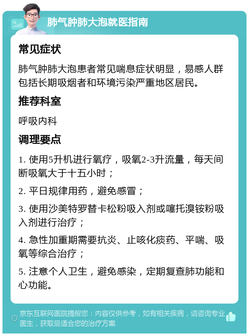 肺气肿肺大泡就医指南 常见症状 肺气肿肺大泡患者常见喘息症状明显，易感人群包括长期吸烟者和环境污染严重地区居民。 推荐科室 呼吸内科 调理要点 1. 使用5升机进行氧疗，吸氧2-3升流量，每天间断吸氧大于十五小时； 2. 平日规律用药，避免感冒； 3. 使用沙美特罗替卡松粉吸入剂或噻托溴铵粉吸入剂进行治疗； 4. 急性加重期需要抗炎、止咳化痰药、平喘、吸氧等综合治疗； 5. 注意个人卫生，避免感染，定期复查肺功能和心功能。