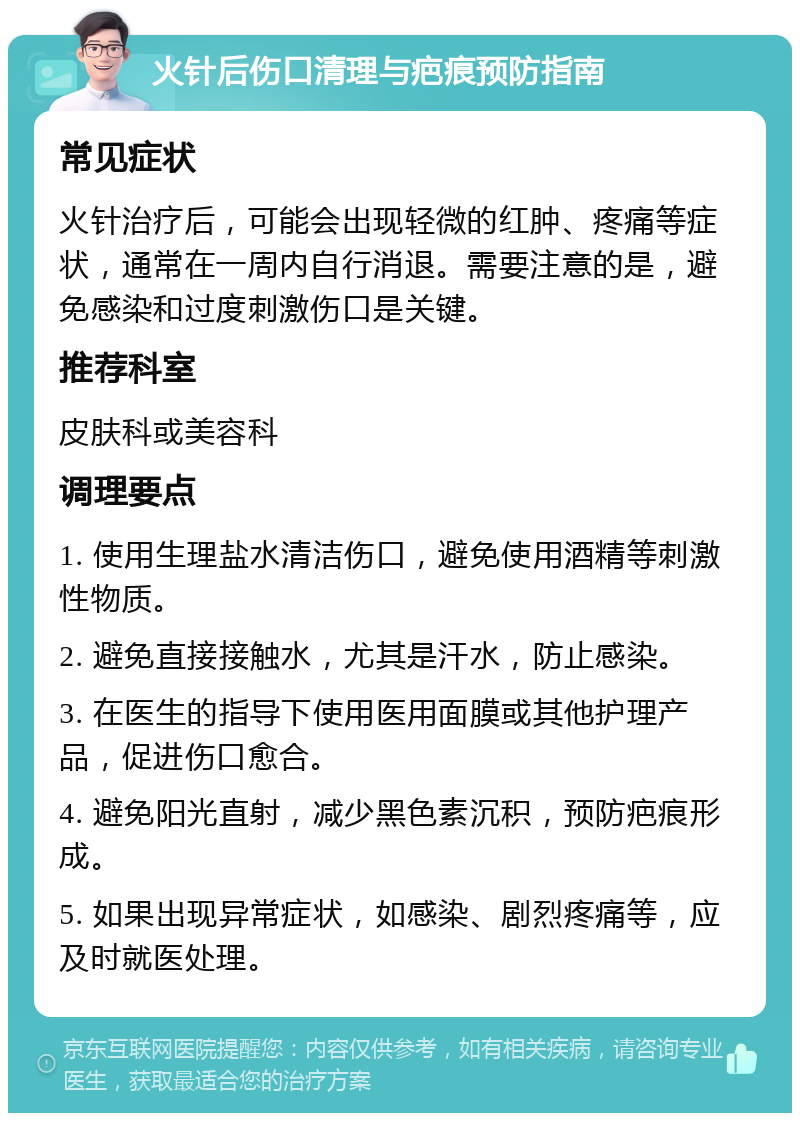 火针后伤口清理与疤痕预防指南 常见症状 火针治疗后，可能会出现轻微的红肿、疼痛等症状，通常在一周内自行消退。需要注意的是，避免感染和过度刺激伤口是关键。 推荐科室 皮肤科或美容科 调理要点 1. 使用生理盐水清洁伤口，避免使用酒精等刺激性物质。 2. 避免直接接触水，尤其是汗水，防止感染。 3. 在医生的指导下使用医用面膜或其他护理产品，促进伤口愈合。 4. 避免阳光直射，减少黑色素沉积，预防疤痕形成。 5. 如果出现异常症状，如感染、剧烈疼痛等，应及时就医处理。