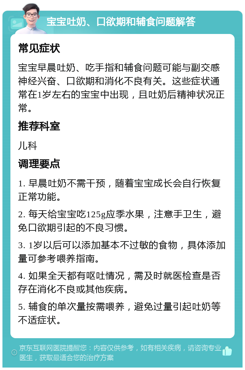 宝宝吐奶、口欲期和辅食问题解答 常见症状 宝宝早晨吐奶、吃手指和辅食问题可能与副交感神经兴奋、口欲期和消化不良有关。这些症状通常在1岁左右的宝宝中出现，且吐奶后精神状况正常。 推荐科室 儿科 调理要点 1. 早晨吐奶不需干预，随着宝宝成长会自行恢复正常功能。 2. 每天给宝宝吃125g应季水果，注意手卫生，避免口欲期引起的不良习惯。 3. 1岁以后可以添加基本不过敏的食物，具体添加量可参考喂养指南。 4. 如果全天都有呕吐情况，需及时就医检查是否存在消化不良或其他疾病。 5. 辅食的单次量按需喂养，避免过量引起吐奶等不适症状。