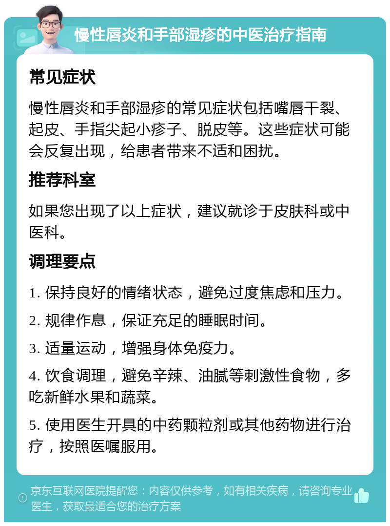 慢性唇炎和手部湿疹的中医治疗指南 常见症状 慢性唇炎和手部湿疹的常见症状包括嘴唇干裂、起皮、手指尖起小疹子、脱皮等。这些症状可能会反复出现，给患者带来不适和困扰。 推荐科室 如果您出现了以上症状，建议就诊于皮肤科或中医科。 调理要点 1. 保持良好的情绪状态，避免过度焦虑和压力。 2. 规律作息，保证充足的睡眠时间。 3. 适量运动，增强身体免疫力。 4. 饮食调理，避免辛辣、油腻等刺激性食物，多吃新鲜水果和蔬菜。 5. 使用医生开具的中药颗粒剂或其他药物进行治疗，按照医嘱服用。