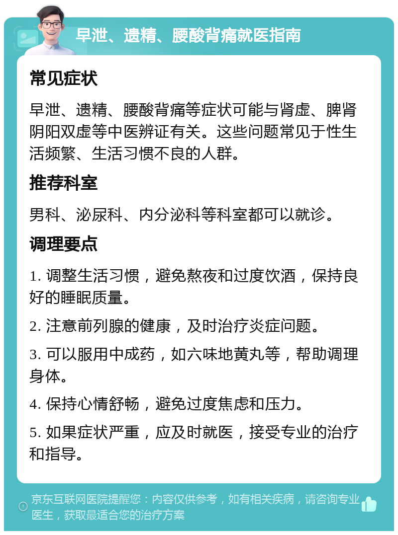 早泄、遗精、腰酸背痛就医指南 常见症状 早泄、遗精、腰酸背痛等症状可能与肾虚、脾肾阴阳双虚等中医辨证有关。这些问题常见于性生活频繁、生活习惯不良的人群。 推荐科室 男科、泌尿科、内分泌科等科室都可以就诊。 调理要点 1. 调整生活习惯，避免熬夜和过度饮酒，保持良好的睡眠质量。 2. 注意前列腺的健康，及时治疗炎症问题。 3. 可以服用中成药，如六味地黄丸等，帮助调理身体。 4. 保持心情舒畅，避免过度焦虑和压力。 5. 如果症状严重，应及时就医，接受专业的治疗和指导。