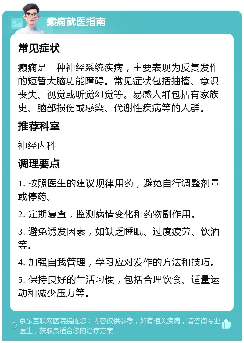 癫痫就医指南 常见症状 癫痫是一种神经系统疾病，主要表现为反复发作的短暂大脑功能障碍。常见症状包括抽搐、意识丧失、视觉或听觉幻觉等。易感人群包括有家族史、脑部损伤或感染、代谢性疾病等的人群。 推荐科室 神经内科 调理要点 1. 按照医生的建议规律用药，避免自行调整剂量或停药。 2. 定期复查，监测病情变化和药物副作用。 3. 避免诱发因素，如缺乏睡眠、过度疲劳、饮酒等。 4. 加强自我管理，学习应对发作的方法和技巧。 5. 保持良好的生活习惯，包括合理饮食、适量运动和减少压力等。