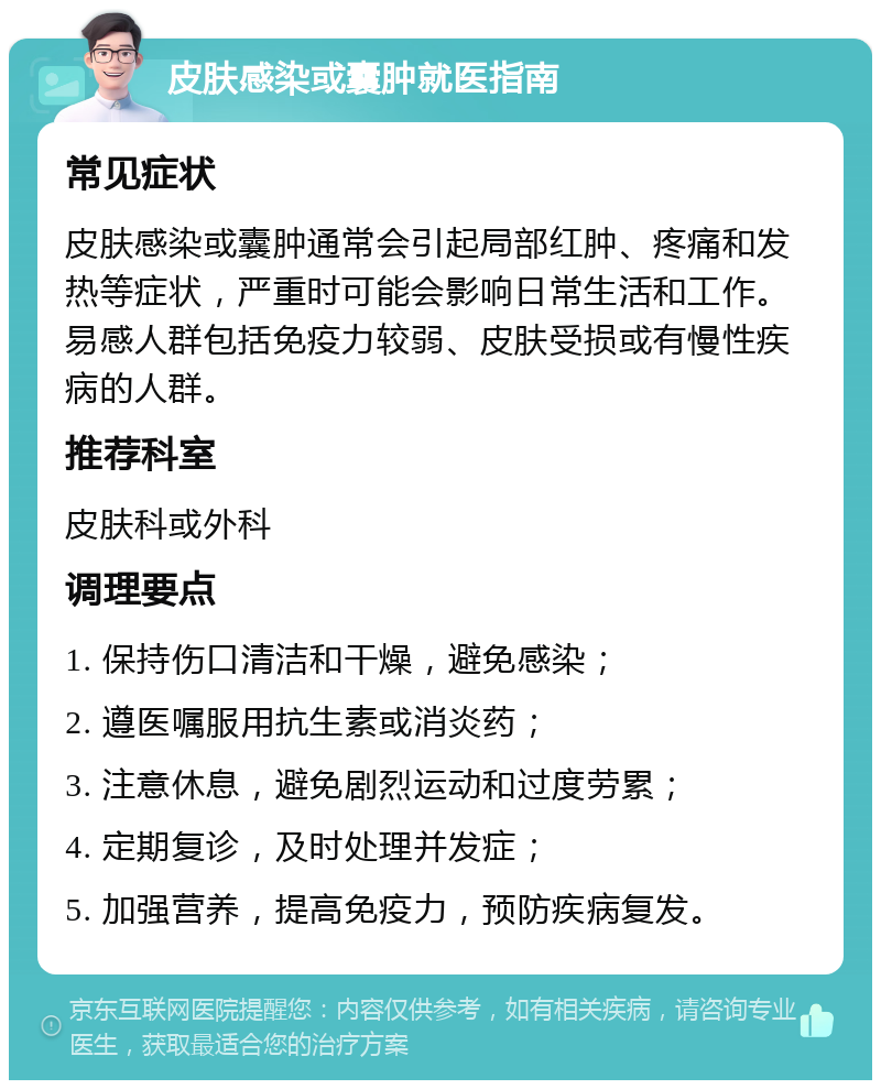 皮肤感染或囊肿就医指南 常见症状 皮肤感染或囊肿通常会引起局部红肿、疼痛和发热等症状，严重时可能会影响日常生活和工作。易感人群包括免疫力较弱、皮肤受损或有慢性疾病的人群。 推荐科室 皮肤科或外科 调理要点 1. 保持伤口清洁和干燥，避免感染； 2. 遵医嘱服用抗生素或消炎药； 3. 注意休息，避免剧烈运动和过度劳累； 4. 定期复诊，及时处理并发症； 5. 加强营养，提高免疫力，预防疾病复发。