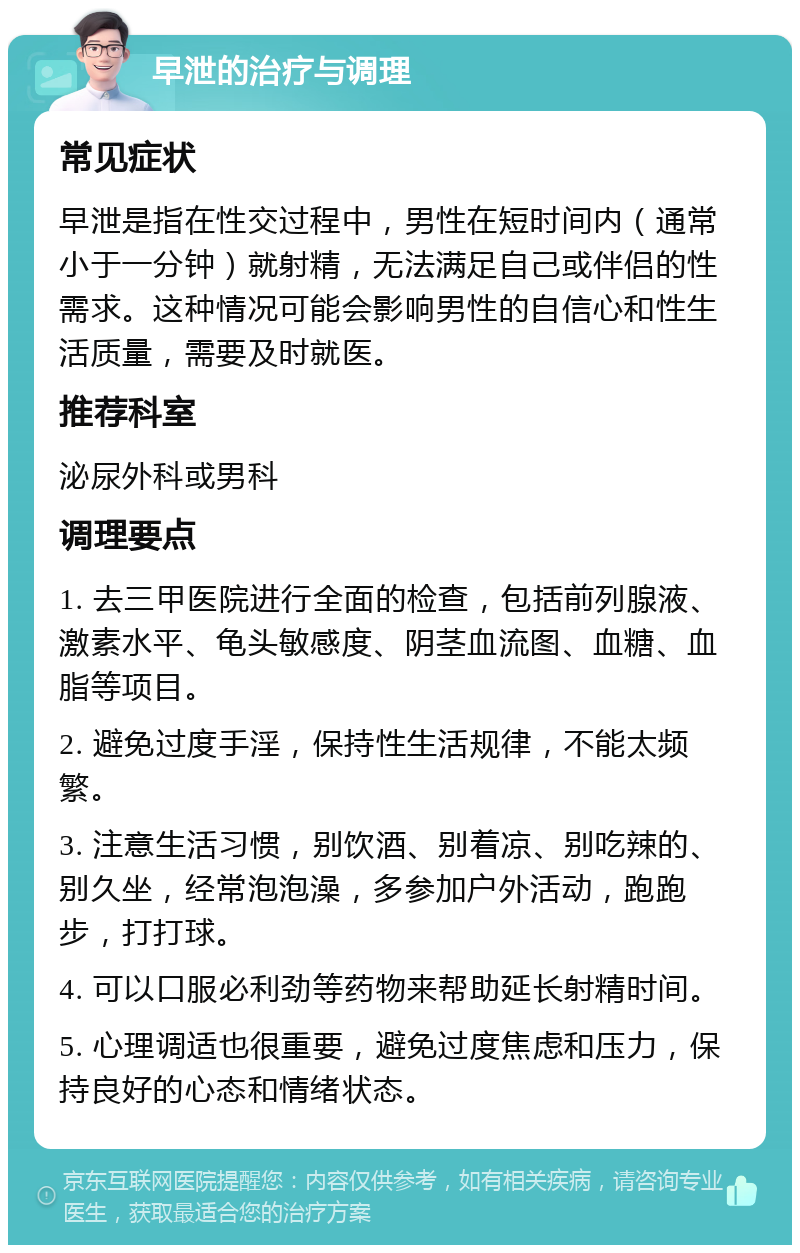 早泄的治疗与调理 常见症状 早泄是指在性交过程中，男性在短时间内（通常小于一分钟）就射精，无法满足自己或伴侣的性需求。这种情况可能会影响男性的自信心和性生活质量，需要及时就医。 推荐科室 泌尿外科或男科 调理要点 1. 去三甲医院进行全面的检查，包括前列腺液、激素水平、龟头敏感度、阴茎血流图、血糖、血脂等项目。 2. 避免过度手淫，保持性生活规律，不能太频繁。 3. 注意生活习惯，别饮酒、别着凉、别吃辣的、别久坐，经常泡泡澡，多参加户外活动，跑跑步，打打球。 4. 可以口服必利劲等药物来帮助延长射精时间。 5. 心理调适也很重要，避免过度焦虑和压力，保持良好的心态和情绪状态。