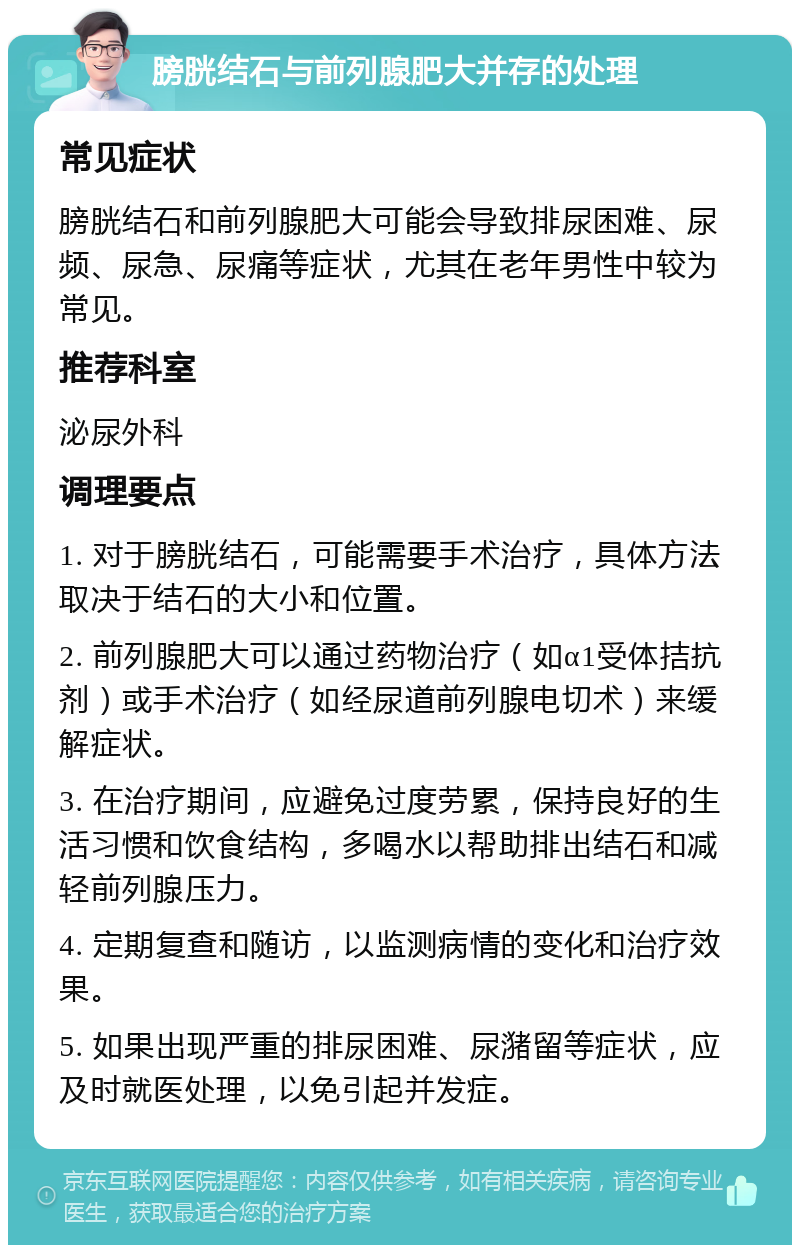 膀胱结石与前列腺肥大并存的处理 常见症状 膀胱结石和前列腺肥大可能会导致排尿困难、尿频、尿急、尿痛等症状，尤其在老年男性中较为常见。 推荐科室 泌尿外科 调理要点 1. 对于膀胱结石，可能需要手术治疗，具体方法取决于结石的大小和位置。 2. 前列腺肥大可以通过药物治疗（如α1受体拮抗剂）或手术治疗（如经尿道前列腺电切术）来缓解症状。 3. 在治疗期间，应避免过度劳累，保持良好的生活习惯和饮食结构，多喝水以帮助排出结石和减轻前列腺压力。 4. 定期复查和随访，以监测病情的变化和治疗效果。 5. 如果出现严重的排尿困难、尿潴留等症状，应及时就医处理，以免引起并发症。