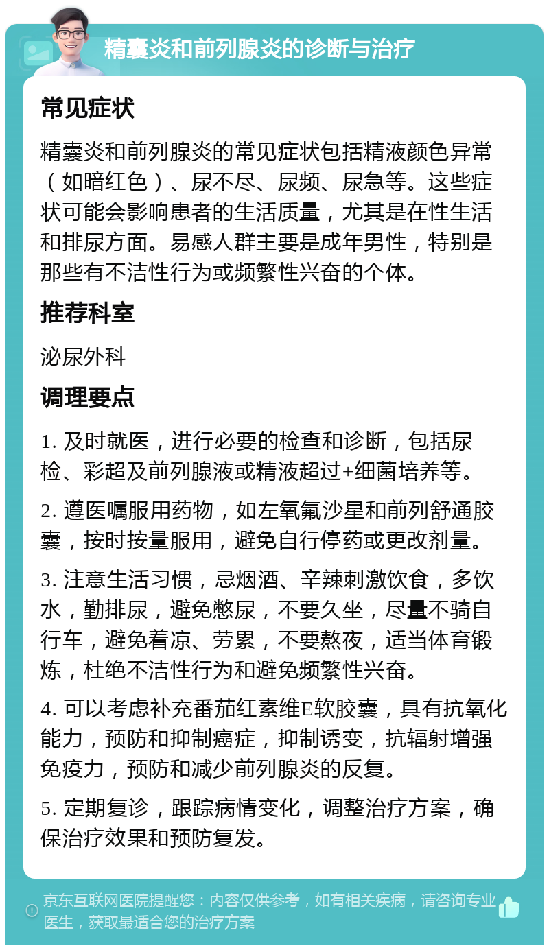 精囊炎和前列腺炎的诊断与治疗 常见症状 精囊炎和前列腺炎的常见症状包括精液颜色异常（如暗红色）、尿不尽、尿频、尿急等。这些症状可能会影响患者的生活质量，尤其是在性生活和排尿方面。易感人群主要是成年男性，特别是那些有不洁性行为或频繁性兴奋的个体。 推荐科室 泌尿外科 调理要点 1. 及时就医，进行必要的检查和诊断，包括尿检、彩超及前列腺液或精液超过+细菌培养等。 2. 遵医嘱服用药物，如左氧氟沙星和前列舒通胶囊，按时按量服用，避免自行停药或更改剂量。 3. 注意生活习惯，忌烟酒、辛辣刺激饮食，多饮水，勤排尿，避免憋尿，不要久坐，尽量不骑自行车，避免着凉、劳累，不要熬夜，适当体育锻炼，杜绝不洁性行为和避免频繁性兴奋。 4. 可以考虑补充番茄红素维E软胶囊，具有抗氧化能力，预防和抑制癌症，抑制诱变，抗辐射增强免疫力，预防和减少前列腺炎的反复。 5. 定期复诊，跟踪病情变化，调整治疗方案，确保治疗效果和预防复发。