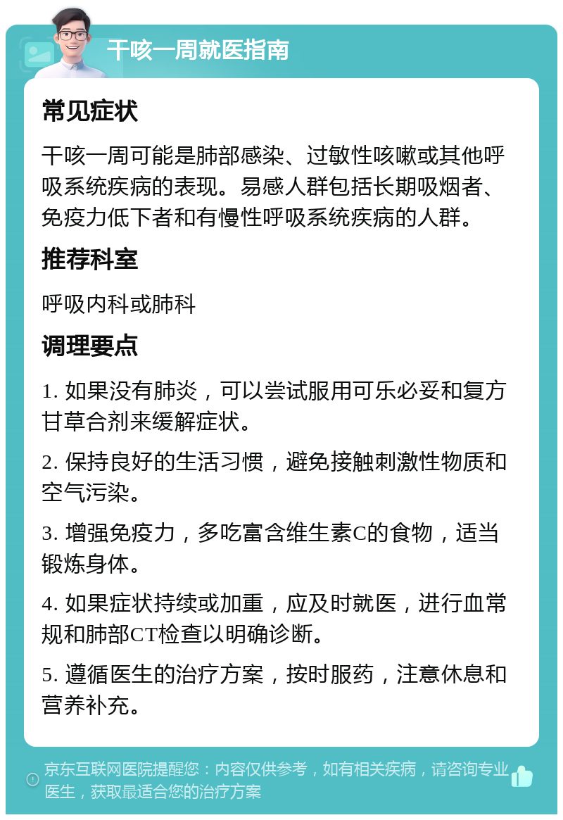 干咳一周就医指南 常见症状 干咳一周可能是肺部感染、过敏性咳嗽或其他呼吸系统疾病的表现。易感人群包括长期吸烟者、免疫力低下者和有慢性呼吸系统疾病的人群。 推荐科室 呼吸内科或肺科 调理要点 1. 如果没有肺炎，可以尝试服用可乐必妥和复方甘草合剂来缓解症状。 2. 保持良好的生活习惯，避免接触刺激性物质和空气污染。 3. 增强免疫力，多吃富含维生素C的食物，适当锻炼身体。 4. 如果症状持续或加重，应及时就医，进行血常规和肺部CT检查以明确诊断。 5. 遵循医生的治疗方案，按时服药，注意休息和营养补充。