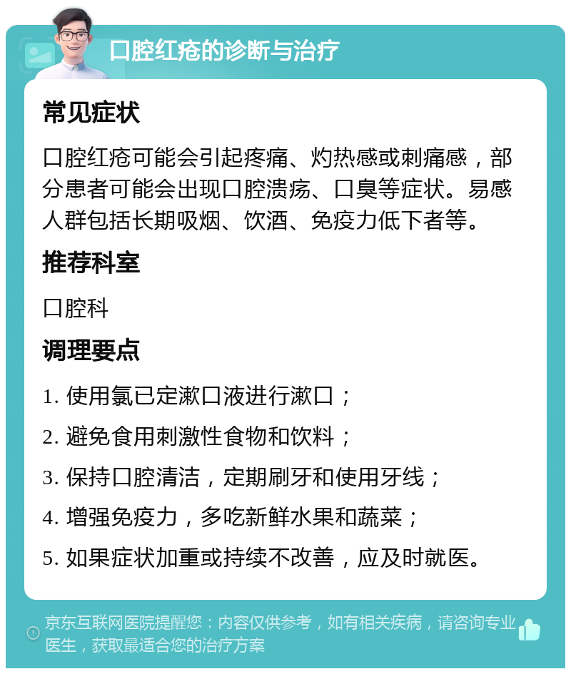 口腔红疮的诊断与治疗 常见症状 口腔红疮可能会引起疼痛、灼热感或刺痛感，部分患者可能会出现口腔溃疡、口臭等症状。易感人群包括长期吸烟、饮酒、免疫力低下者等。 推荐科室 口腔科 调理要点 1. 使用氯已定漱口液进行漱口； 2. 避免食用刺激性食物和饮料； 3. 保持口腔清洁，定期刷牙和使用牙线； 4. 增强免疫力，多吃新鲜水果和蔬菜； 5. 如果症状加重或持续不改善，应及时就医。