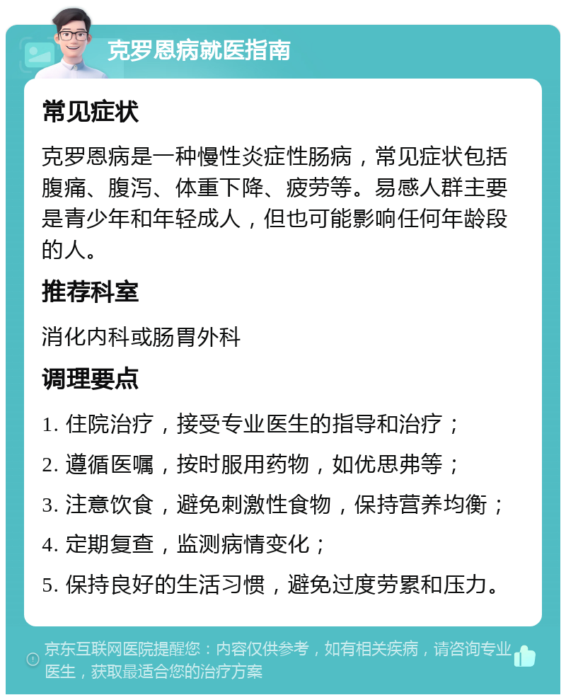 克罗恩病就医指南 常见症状 克罗恩病是一种慢性炎症性肠病，常见症状包括腹痛、腹泻、体重下降、疲劳等。易感人群主要是青少年和年轻成人，但也可能影响任何年龄段的人。 推荐科室 消化内科或肠胃外科 调理要点 1. 住院治疗，接受专业医生的指导和治疗； 2. 遵循医嘱，按时服用药物，如优思弗等； 3. 注意饮食，避免刺激性食物，保持营养均衡； 4. 定期复查，监测病情变化； 5. 保持良好的生活习惯，避免过度劳累和压力。