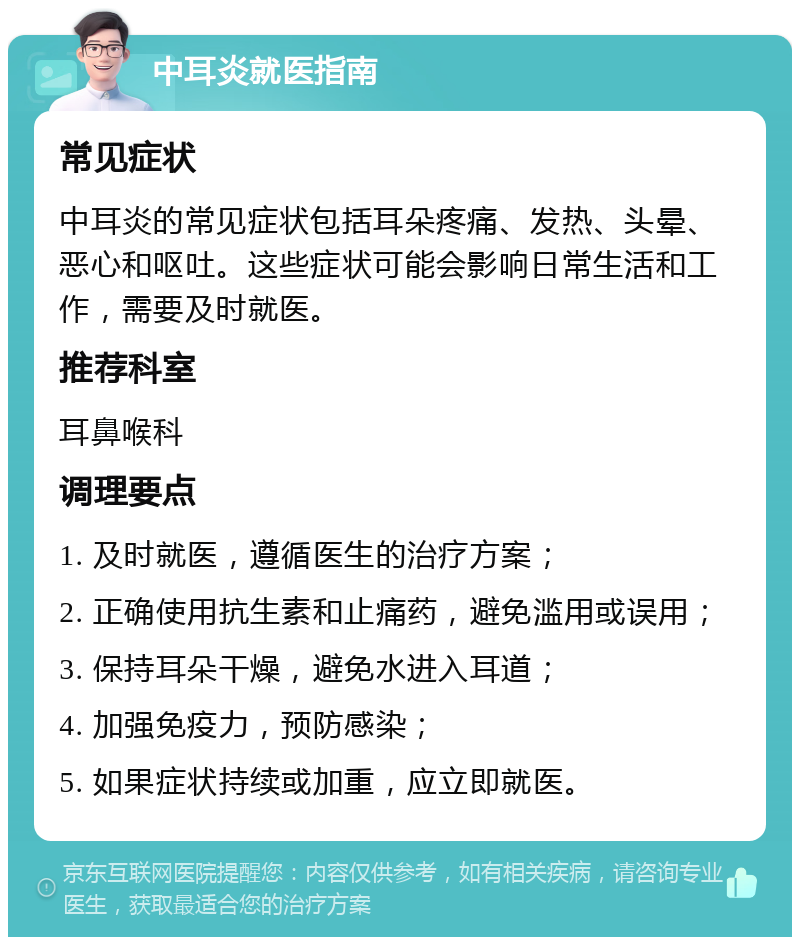 中耳炎就医指南 常见症状 中耳炎的常见症状包括耳朵疼痛、发热、头晕、恶心和呕吐。这些症状可能会影响日常生活和工作，需要及时就医。 推荐科室 耳鼻喉科 调理要点 1. 及时就医，遵循医生的治疗方案； 2. 正确使用抗生素和止痛药，避免滥用或误用； 3. 保持耳朵干燥，避免水进入耳道； 4. 加强免疫力，预防感染； 5. 如果症状持续或加重，应立即就医。