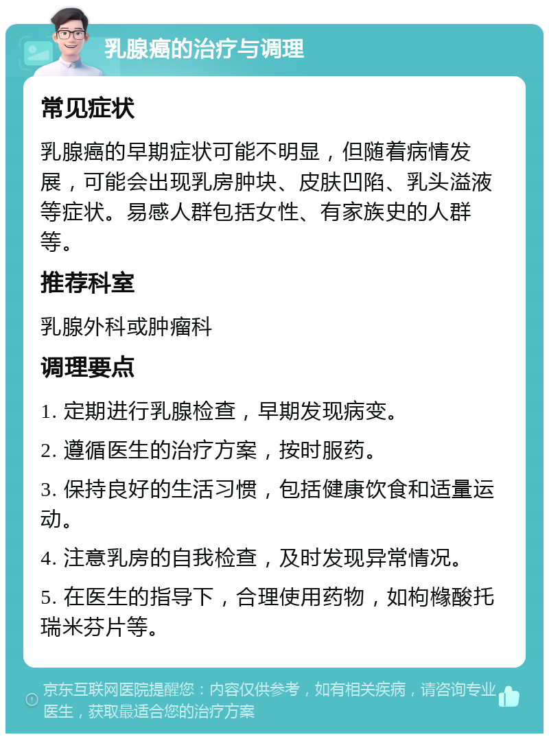 乳腺癌的治疗与调理 常见症状 乳腺癌的早期症状可能不明显，但随着病情发展，可能会出现乳房肿块、皮肤凹陷、乳头溢液等症状。易感人群包括女性、有家族史的人群等。 推荐科室 乳腺外科或肿瘤科 调理要点 1. 定期进行乳腺检查，早期发现病变。 2. 遵循医生的治疗方案，按时服药。 3. 保持良好的生活习惯，包括健康饮食和适量运动。 4. 注意乳房的自我检查，及时发现异常情况。 5. 在医生的指导下，合理使用药物，如枸橼酸托瑞米芬片等。