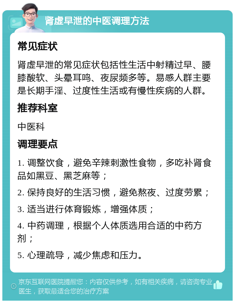 肾虚早泄的中医调理方法 常见症状 肾虚早泄的常见症状包括性生活中射精过早、腰膝酸软、头晕耳鸣、夜尿频多等。易感人群主要是长期手淫、过度性生活或有慢性疾病的人群。 推荐科室 中医科 调理要点 1. 调整饮食，避免辛辣刺激性食物，多吃补肾食品如黑豆、黑芝麻等； 2. 保持良好的生活习惯，避免熬夜、过度劳累； 3. 适当进行体育锻炼，增强体质； 4. 中药调理，根据个人体质选用合适的中药方剂； 5. 心理疏导，减少焦虑和压力。