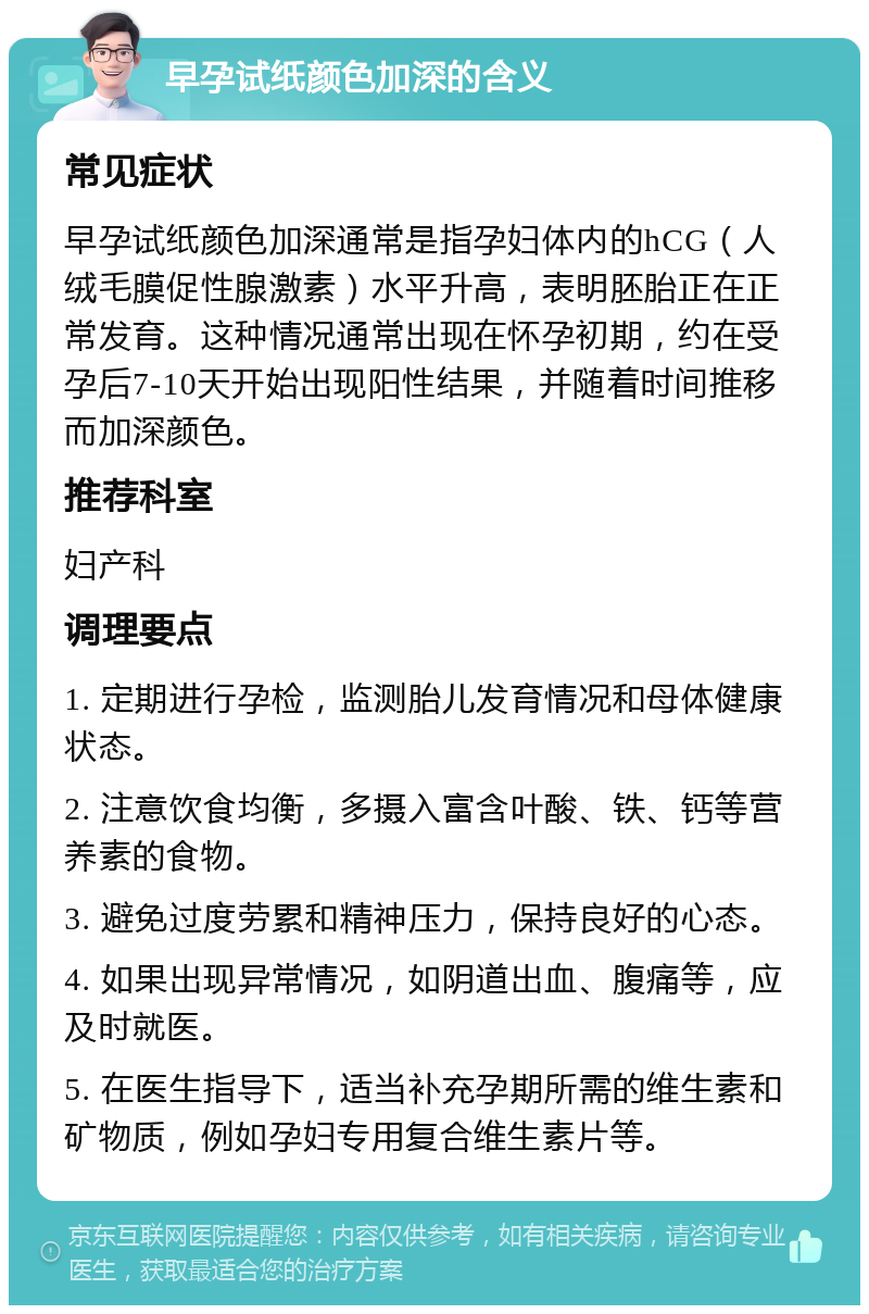 早孕试纸颜色加深的含义 常见症状 早孕试纸颜色加深通常是指孕妇体内的hCG（人绒毛膜促性腺激素）水平升高，表明胚胎正在正常发育。这种情况通常出现在怀孕初期，约在受孕后7-10天开始出现阳性结果，并随着时间推移而加深颜色。 推荐科室 妇产科 调理要点 1. 定期进行孕检，监测胎儿发育情况和母体健康状态。 2. 注意饮食均衡，多摄入富含叶酸、铁、钙等营养素的食物。 3. 避免过度劳累和精神压力，保持良好的心态。 4. 如果出现异常情况，如阴道出血、腹痛等，应及时就医。 5. 在医生指导下，适当补充孕期所需的维生素和矿物质，例如孕妇专用复合维生素片等。