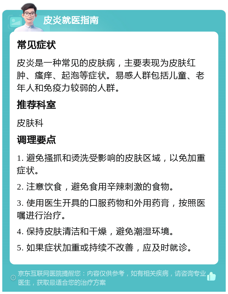 皮炎就医指南 常见症状 皮炎是一种常见的皮肤病，主要表现为皮肤红肿、瘙痒、起泡等症状。易感人群包括儿童、老年人和免疫力较弱的人群。 推荐科室 皮肤科 调理要点 1. 避免搔抓和烫洗受影响的皮肤区域，以免加重症状。 2. 注意饮食，避免食用辛辣刺激的食物。 3. 使用医生开具的口服药物和外用药膏，按照医嘱进行治疗。 4. 保持皮肤清洁和干燥，避免潮湿环境。 5. 如果症状加重或持续不改善，应及时就诊。