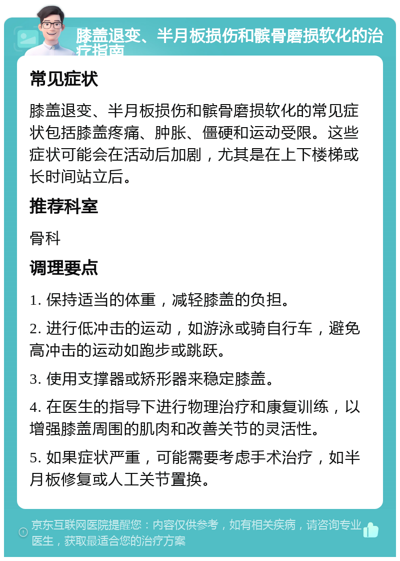 膝盖退变、半月板损伤和髌骨磨损软化的治疗指南 常见症状 膝盖退变、半月板损伤和髌骨磨损软化的常见症状包括膝盖疼痛、肿胀、僵硬和运动受限。这些症状可能会在活动后加剧，尤其是在上下楼梯或长时间站立后。 推荐科室 骨科 调理要点 1. 保持适当的体重，减轻膝盖的负担。 2. 进行低冲击的运动，如游泳或骑自行车，避免高冲击的运动如跑步或跳跃。 3. 使用支撑器或矫形器来稳定膝盖。 4. 在医生的指导下进行物理治疗和康复训练，以增强膝盖周围的肌肉和改善关节的灵活性。 5. 如果症状严重，可能需要考虑手术治疗，如半月板修复或人工关节置换。