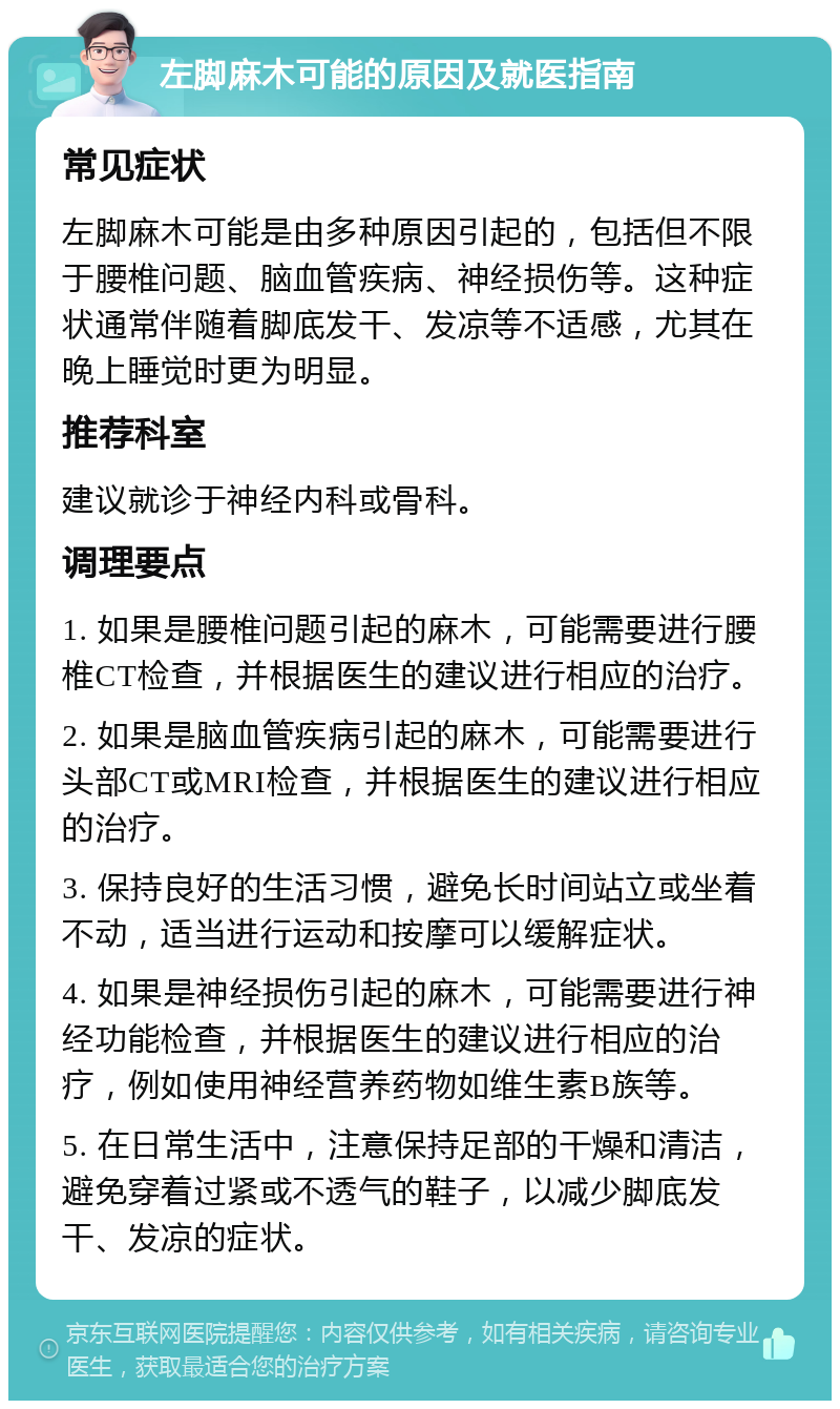 左脚麻木可能的原因及就医指南 常见症状 左脚麻木可能是由多种原因引起的，包括但不限于腰椎问题、脑血管疾病、神经损伤等。这种症状通常伴随着脚底发干、发凉等不适感，尤其在晚上睡觉时更为明显。 推荐科室 建议就诊于神经内科或骨科。 调理要点 1. 如果是腰椎问题引起的麻木，可能需要进行腰椎CT检查，并根据医生的建议进行相应的治疗。 2. 如果是脑血管疾病引起的麻木，可能需要进行头部CT或MRI检查，并根据医生的建议进行相应的治疗。 3. 保持良好的生活习惯，避免长时间站立或坐着不动，适当进行运动和按摩可以缓解症状。 4. 如果是神经损伤引起的麻木，可能需要进行神经功能检查，并根据医生的建议进行相应的治疗，例如使用神经营养药物如维生素B族等。 5. 在日常生活中，注意保持足部的干燥和清洁，避免穿着过紧或不透气的鞋子，以减少脚底发干、发凉的症状。