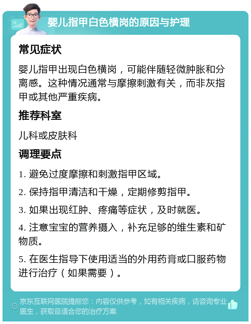 婴儿指甲白色横岗的原因与护理 常见症状 婴儿指甲出现白色横岗，可能伴随轻微肿胀和分离感。这种情况通常与摩擦刺激有关，而非灰指甲或其他严重疾病。 推荐科室 儿科或皮肤科 调理要点 1. 避免过度摩擦和刺激指甲区域。 2. 保持指甲清洁和干燥，定期修剪指甲。 3. 如果出现红肿、疼痛等症状，及时就医。 4. 注意宝宝的营养摄入，补充足够的维生素和矿物质。 5. 在医生指导下使用适当的外用药膏或口服药物进行治疗（如果需要）。