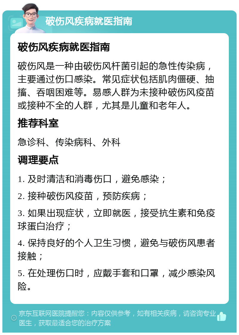 破伤风疾病就医指南 破伤风疾病就医指南 破伤风是一种由破伤风杆菌引起的急性传染病，主要通过伤口感染。常见症状包括肌肉僵硬、抽搐、吞咽困难等。易感人群为未接种破伤风疫苗或接种不全的人群，尤其是儿童和老年人。 推荐科室 急诊科、传染病科、外科 调理要点 1. 及时清洁和消毒伤口，避免感染； 2. 接种破伤风疫苗，预防疾病； 3. 如果出现症状，立即就医，接受抗生素和免疫球蛋白治疗； 4. 保持良好的个人卫生习惯，避免与破伤风患者接触； 5. 在处理伤口时，应戴手套和口罩，减少感染风险。