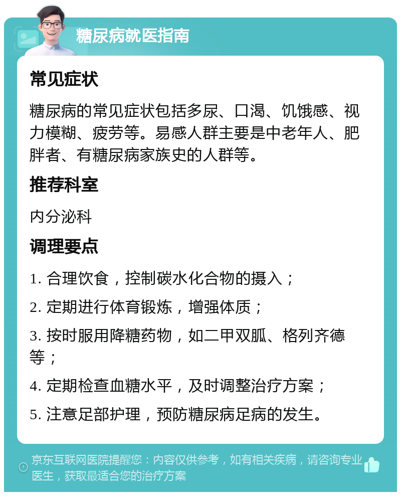 糖尿病就医指南 常见症状 糖尿病的常见症状包括多尿、口渴、饥饿感、视力模糊、疲劳等。易感人群主要是中老年人、肥胖者、有糖尿病家族史的人群等。 推荐科室 内分泌科 调理要点 1. 合理饮食，控制碳水化合物的摄入； 2. 定期进行体育锻炼，增强体质； 3. 按时服用降糖药物，如二甲双胍、格列齐德等； 4. 定期检查血糖水平，及时调整治疗方案； 5. 注意足部护理，预防糖尿病足病的发生。