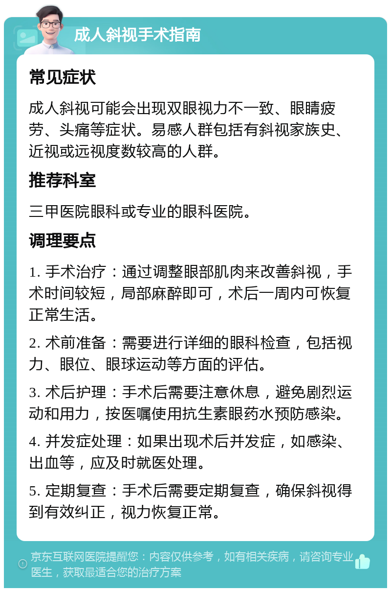 成人斜视手术指南 常见症状 成人斜视可能会出现双眼视力不一致、眼睛疲劳、头痛等症状。易感人群包括有斜视家族史、近视或远视度数较高的人群。 推荐科室 三甲医院眼科或专业的眼科医院。 调理要点 1. 手术治疗：通过调整眼部肌肉来改善斜视，手术时间较短，局部麻醉即可，术后一周内可恢复正常生活。 2. 术前准备：需要进行详细的眼科检查，包括视力、眼位、眼球运动等方面的评估。 3. 术后护理：手术后需要注意休息，避免剧烈运动和用力，按医嘱使用抗生素眼药水预防感染。 4. 并发症处理：如果出现术后并发症，如感染、出血等，应及时就医处理。 5. 定期复查：手术后需要定期复查，确保斜视得到有效纠正，视力恢复正常。