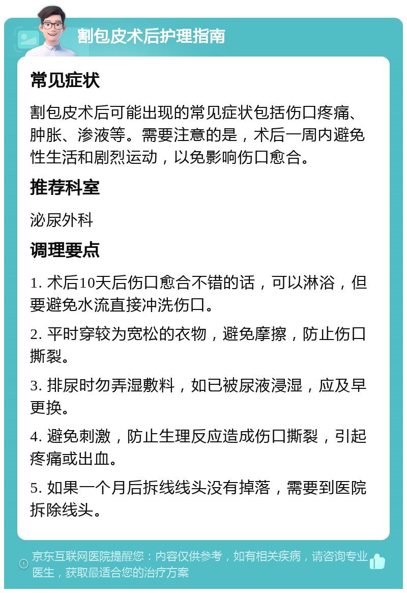 割包皮术后护理指南 常见症状 割包皮术后可能出现的常见症状包括伤口疼痛、肿胀、渗液等。需要注意的是，术后一周内避免性生活和剧烈运动，以免影响伤口愈合。 推荐科室 泌尿外科 调理要点 1. 术后10天后伤口愈合不错的话，可以淋浴，但要避免水流直接冲洗伤口。 2. 平时穿较为宽松的衣物，避免摩擦，防止伤口撕裂。 3. 排尿时勿弄湿敷料，如已被尿液浸湿，应及早更换。 4. 避免刺激，防止生理反应造成伤口撕裂，引起疼痛或出血。 5. 如果一个月后拆线线头没有掉落，需要到医院拆除线头。