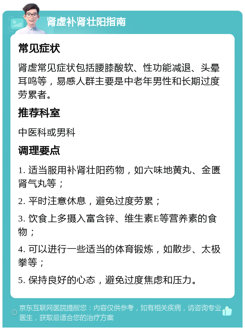 肾虚补肾壮阳指南 常见症状 肾虚常见症状包括腰膝酸软、性功能减退、头晕耳鸣等，易感人群主要是中老年男性和长期过度劳累者。 推荐科室 中医科或男科 调理要点 1. 适当服用补肾壮阳药物，如六味地黄丸、金匮肾气丸等； 2. 平时注意休息，避免过度劳累； 3. 饮食上多摄入富含锌、维生素E等营养素的食物； 4. 可以进行一些适当的体育锻炼，如散步、太极拳等； 5. 保持良好的心态，避免过度焦虑和压力。