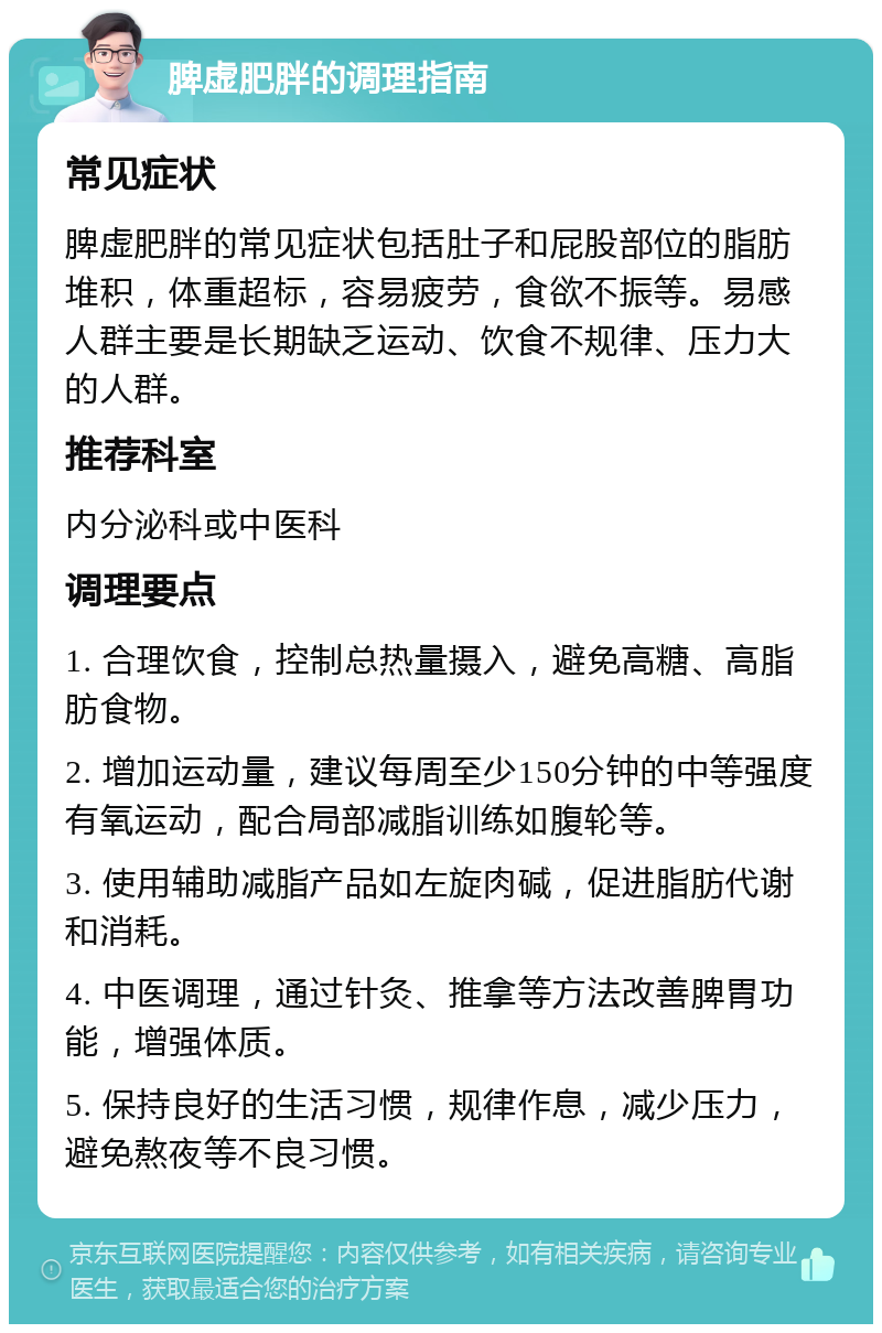 脾虚肥胖的调理指南 常见症状 脾虚肥胖的常见症状包括肚子和屁股部位的脂肪堆积，体重超标，容易疲劳，食欲不振等。易感人群主要是长期缺乏运动、饮食不规律、压力大的人群。 推荐科室 内分泌科或中医科 调理要点 1. 合理饮食，控制总热量摄入，避免高糖、高脂肪食物。 2. 增加运动量，建议每周至少150分钟的中等强度有氧运动，配合局部减脂训练如腹轮等。 3. 使用辅助减脂产品如左旋肉碱，促进脂肪代谢和消耗。 4. 中医调理，通过针灸、推拿等方法改善脾胃功能，增强体质。 5. 保持良好的生活习惯，规律作息，减少压力，避免熬夜等不良习惯。