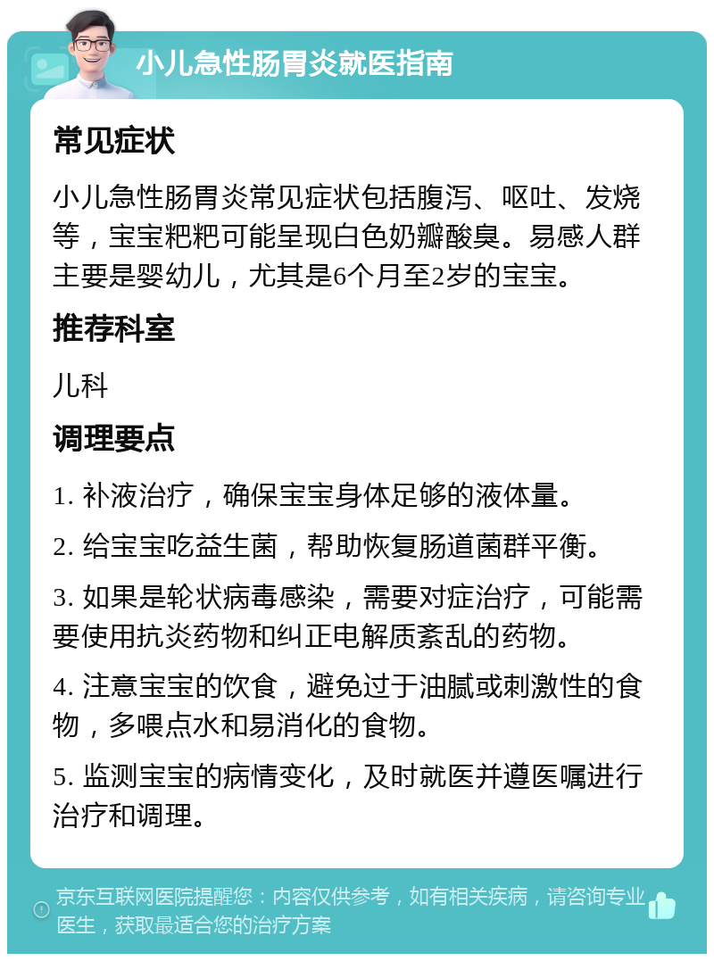 小儿急性肠胃炎就医指南 常见症状 小儿急性肠胃炎常见症状包括腹泻、呕吐、发烧等，宝宝粑粑可能呈现白色奶瓣酸臭。易感人群主要是婴幼儿，尤其是6个月至2岁的宝宝。 推荐科室 儿科 调理要点 1. 补液治疗，确保宝宝身体足够的液体量。 2. 给宝宝吃益生菌，帮助恢复肠道菌群平衡。 3. 如果是轮状病毒感染，需要对症治疗，可能需要使用抗炎药物和纠正电解质紊乱的药物。 4. 注意宝宝的饮食，避免过于油腻或刺激性的食物，多喂点水和易消化的食物。 5. 监测宝宝的病情变化，及时就医并遵医嘱进行治疗和调理。