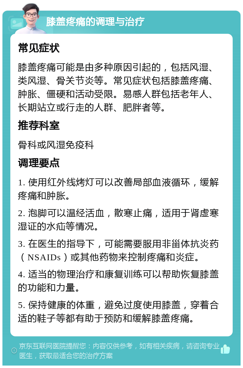 膝盖疼痛的调理与治疗 常见症状 膝盖疼痛可能是由多种原因引起的，包括风湿、类风湿、骨关节炎等。常见症状包括膝盖疼痛、肿胀、僵硬和活动受限。易感人群包括老年人、长期站立或行走的人群、肥胖者等。 推荐科室 骨科或风湿免疫科 调理要点 1. 使用红外线烤灯可以改善局部血液循环，缓解疼痛和肿胀。 2. 泡脚可以温经活血，散寒止痛，适用于肾虚寒湿证的水疝等情况。 3. 在医生的指导下，可能需要服用非甾体抗炎药（NSAIDs）或其他药物来控制疼痛和炎症。 4. 适当的物理治疗和康复训练可以帮助恢复膝盖的功能和力量。 5. 保持健康的体重，避免过度使用膝盖，穿着合适的鞋子等都有助于预防和缓解膝盖疼痛。