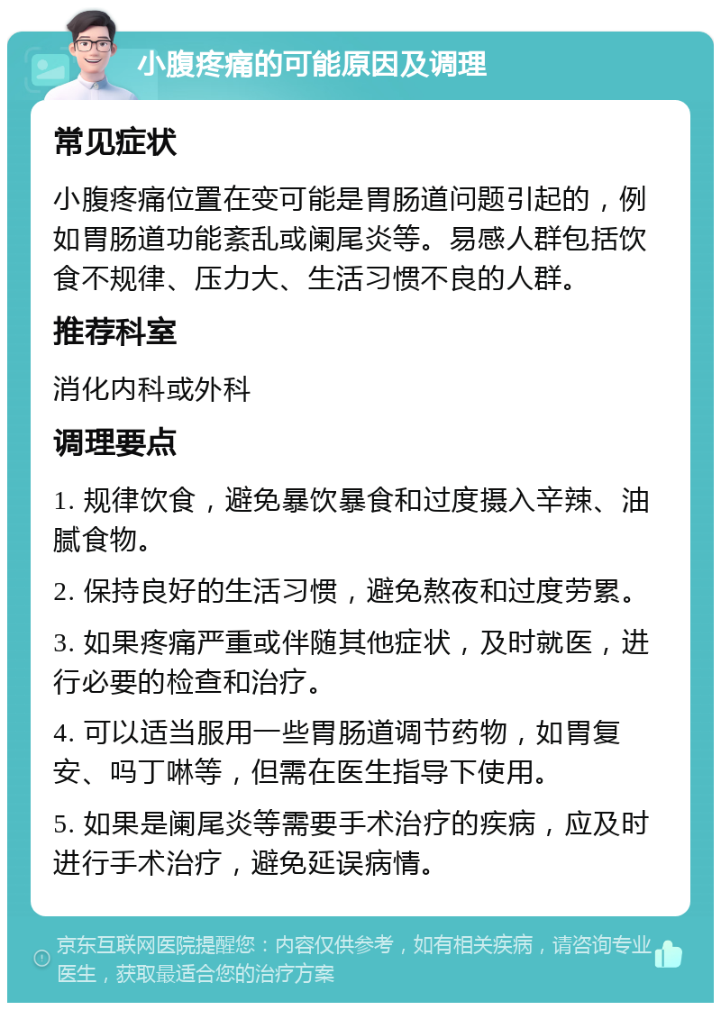 小腹疼痛的可能原因及调理 常见症状 小腹疼痛位置在变可能是胃肠道问题引起的，例如胃肠道功能紊乱或阑尾炎等。易感人群包括饮食不规律、压力大、生活习惯不良的人群。 推荐科室 消化内科或外科 调理要点 1. 规律饮食，避免暴饮暴食和过度摄入辛辣、油腻食物。 2. 保持良好的生活习惯，避免熬夜和过度劳累。 3. 如果疼痛严重或伴随其他症状，及时就医，进行必要的检查和治疗。 4. 可以适当服用一些胃肠道调节药物，如胃复安、吗丁啉等，但需在医生指导下使用。 5. 如果是阑尾炎等需要手术治疗的疾病，应及时进行手术治疗，避免延误病情。