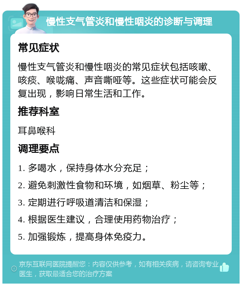 慢性支气管炎和慢性咽炎的诊断与调理 常见症状 慢性支气管炎和慢性咽炎的常见症状包括咳嗽、咳痰、喉咙痛、声音嘶哑等。这些症状可能会反复出现，影响日常生活和工作。 推荐科室 耳鼻喉科 调理要点 1. 多喝水，保持身体水分充足； 2. 避免刺激性食物和环境，如烟草、粉尘等； 3. 定期进行呼吸道清洁和保湿； 4. 根据医生建议，合理使用药物治疗； 5. 加强锻炼，提高身体免疫力。