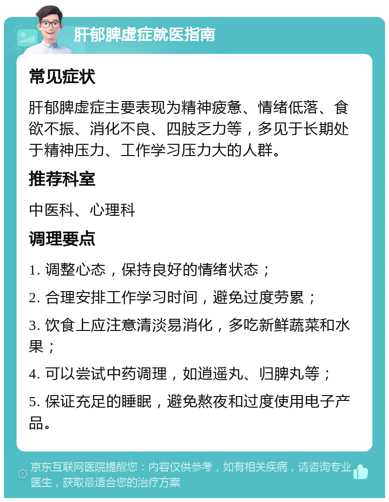 肝郁脾虚症就医指南 常见症状 肝郁脾虚症主要表现为精神疲惫、情绪低落、食欲不振、消化不良、四肢乏力等，多见于长期处于精神压力、工作学习压力大的人群。 推荐科室 中医科、心理科 调理要点 1. 调整心态，保持良好的情绪状态； 2. 合理安排工作学习时间，避免过度劳累； 3. 饮食上应注意清淡易消化，多吃新鲜蔬菜和水果； 4. 可以尝试中药调理，如逍遥丸、归脾丸等； 5. 保证充足的睡眠，避免熬夜和过度使用电子产品。