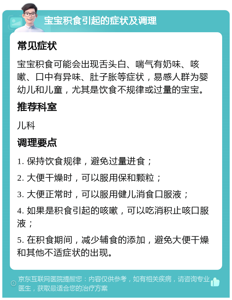 宝宝积食引起的症状及调理 常见症状 宝宝积食可能会出现舌头白、喘气有奶味、咳嗽、口中有异味、肚子胀等症状，易感人群为婴幼儿和儿童，尤其是饮食不规律或过量的宝宝。 推荐科室 儿科 调理要点 1. 保持饮食规律，避免过量进食； 2. 大便干燥时，可以服用保和颗粒； 3. 大便正常时，可以服用健儿消食口服液； 4. 如果是积食引起的咳嗽，可以吃消积止咳口服液； 5. 在积食期间，减少辅食的添加，避免大便干燥和其他不适症状的出现。