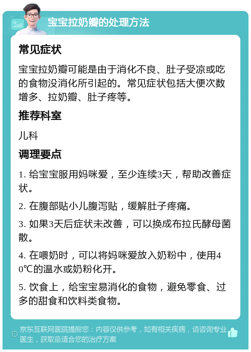 宝宝拉奶瓣的处理方法 常见症状 宝宝拉奶瓣可能是由于消化不良、肚子受凉或吃的食物没消化所引起的。常见症状包括大便次数增多、拉奶瓣、肚子疼等。 推荐科室 儿科 调理要点 1. 给宝宝服用妈咪爱，至少连续3天，帮助改善症状。 2. 在腹部贴小儿腹泻贴，缓解肚子疼痛。 3. 如果3天后症状未改善，可以换成布拉氏酵母菌散。 4. 在喂奶时，可以将妈咪爱放入奶粉中，使用40℃的温水或奶粉化开。 5. 饮食上，给宝宝易消化的食物，避免零食、过多的甜食和饮料类食物。