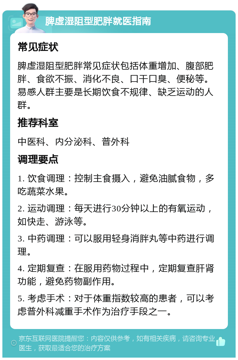 脾虚湿阻型肥胖就医指南 常见症状 脾虚湿阻型肥胖常见症状包括体重增加、腹部肥胖、食欲不振、消化不良、口干口臭、便秘等。易感人群主要是长期饮食不规律、缺乏运动的人群。 推荐科室 中医科、内分泌科、普外科 调理要点 1. 饮食调理：控制主食摄入，避免油腻食物，多吃蔬菜水果。 2. 运动调理：每天进行30分钟以上的有氧运动，如快走、游泳等。 3. 中药调理：可以服用轻身消胖丸等中药进行调理。 4. 定期复查：在服用药物过程中，定期复查肝肾功能，避免药物副作用。 5. 考虑手术：对于体重指数较高的患者，可以考虑普外科减重手术作为治疗手段之一。